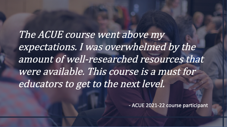 text: The ACUE course went above my expections. Overwhelmed by amount of well-researched resources. A must for educators to get to the next level